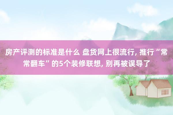 房产评测的标准是什么 盘货网上很流行, 推行“常常翻车”的5个装修联想, 别再被误导了