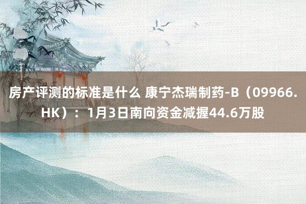 房产评测的标准是什么 康宁杰瑞制药-B（09966.HK）：1月3日南向资金减握44.6万股