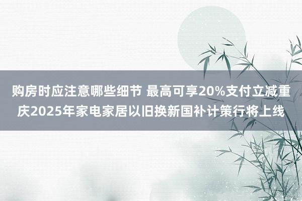 购房时应注意哪些细节 最高可享20%支付立减重庆2025年家电家居以旧换新国补计策行将上线