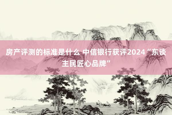 房产评测的标准是什么 中信银行获评2024“东谈主民匠心品牌”