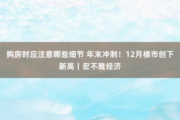 购房时应注意哪些细节 年末冲刺！12月楼市创下新高丨宏不雅经济