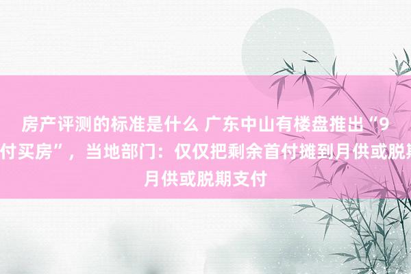 房产评测的标准是什么 广东中山有楼盘推出“9块9首付买房”，当地部门：仅仅把剩余首付摊到月供或脱期支付