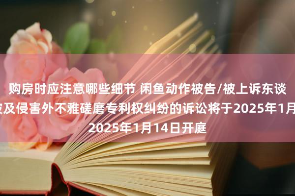 购房时应注意哪些细节 闲鱼动作被告/被上诉东谈主的1起波及侵害外不雅磋磨专利权纠纷的诉讼将于2025年1月14日开庭