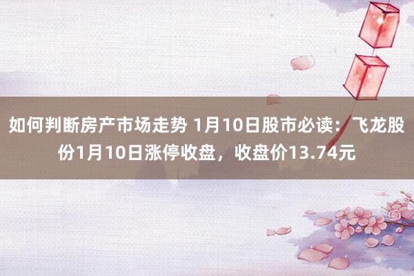 如何判断房产市场走势 1月10日股市必读：飞龙股份1月10日涨停收盘，收盘价13.74元