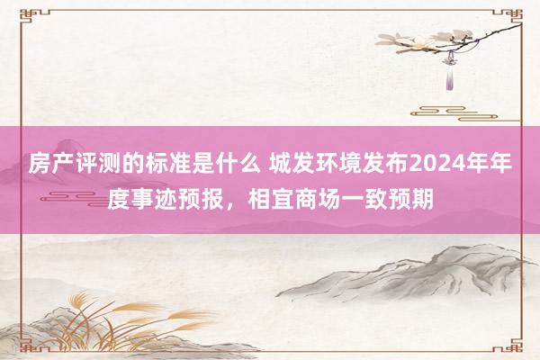 房产评测的标准是什么 城发环境发布2024年年度事迹预报，相宜商场一致预期