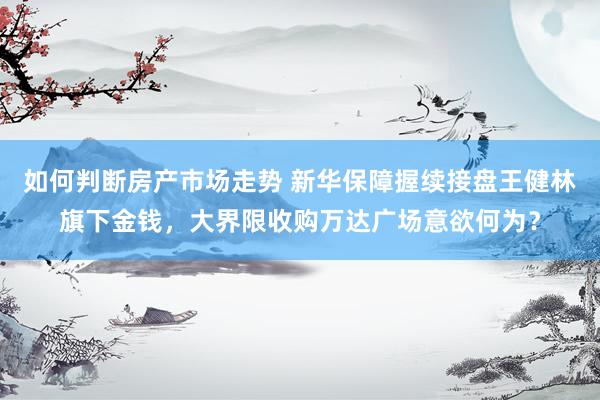 如何判断房产市场走势 新华保障握续接盘王健林旗下金钱，大界限收购万达广场意欲何为？