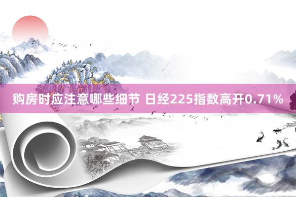 购房时应注意哪些细节 日经225指数高开0.71%