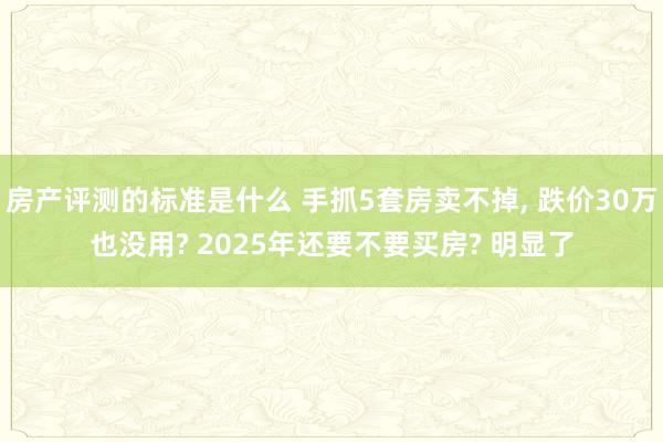 房产评测的标准是什么 手抓5套房卖不掉, 跌价30万也没用? 2025年还要不要买房? 明显了