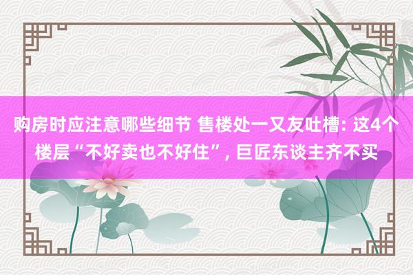 购房时应注意哪些细节 售楼处一又友吐槽: 这4个楼层“不好卖也不好住”, 巨匠东谈主齐不买