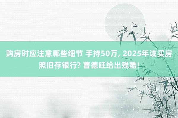 购房时应注意哪些细节 手持50万, 2025年该买房照旧存银行? 曹德旺给出残酷!