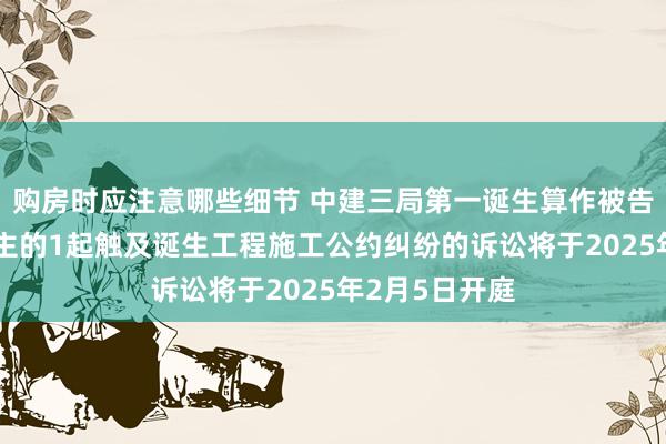 购房时应注意哪些细节 中建三局第一诞生算作被告/被上诉东谈主的1起触及诞生工程施工公约纠纷的诉讼将于2025年2月5日开庭