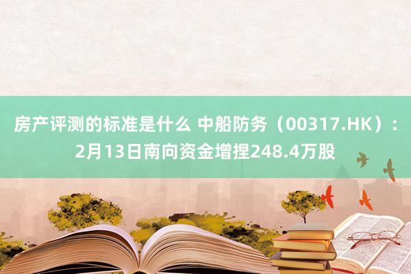 房产评测的标准是什么 中船防务（00317.HK）：2月13日南向资金增捏248.4万股