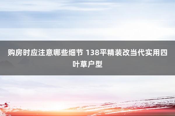 购房时应注意哪些细节 138平精装改当代实用四叶草户型