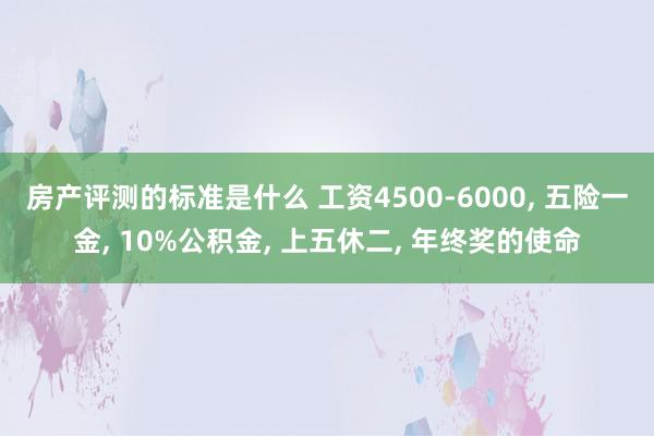 房产评测的标准是什么 工资4500-6000, 五险一金, 10%公积金, 上五休二, 年终奖的使命