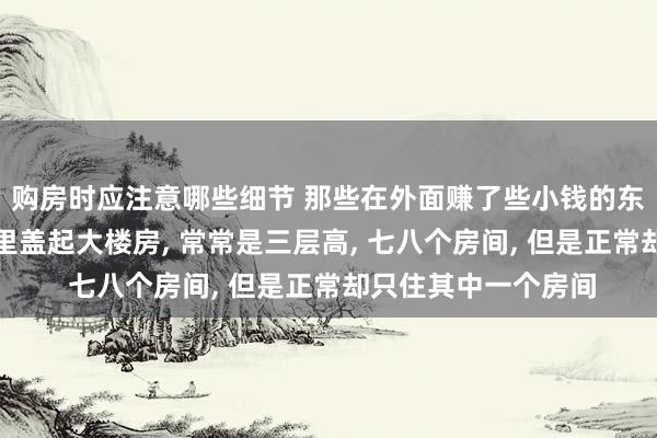 购房时应注意哪些细节 那些在外面赚了些小钱的东谈主齐热衷于在村里盖起大楼房, 常常是三层高, 七八个房间, 但是正常却只住其中一个房间