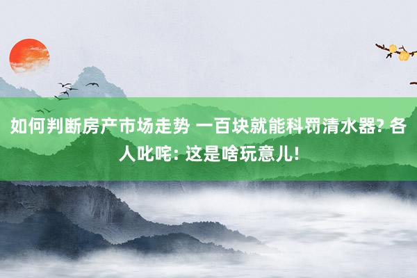 如何判断房产市场走势 一百块就能科罚清水器? 各人叱咤: 这是啥玩意儿!