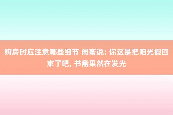 购房时应注意哪些细节 闺蜜说: 你这是把阳光搬回家了吧, 书斋果然在发光