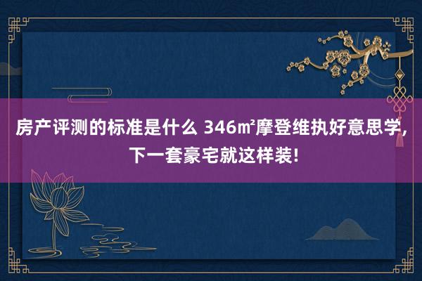 房产评测的标准是什么 346㎡摩登维执好意思学, 下一套豪宅就这样装!