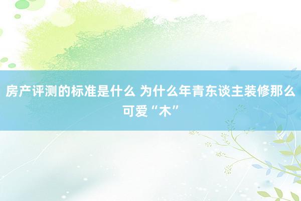 房产评测的标准是什么 为什么年青东谈主装修那么可爱“木”