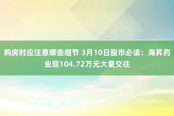 购房时应注意哪些细节 3月10日股市必读：海昇药业现104.72万元大量交往