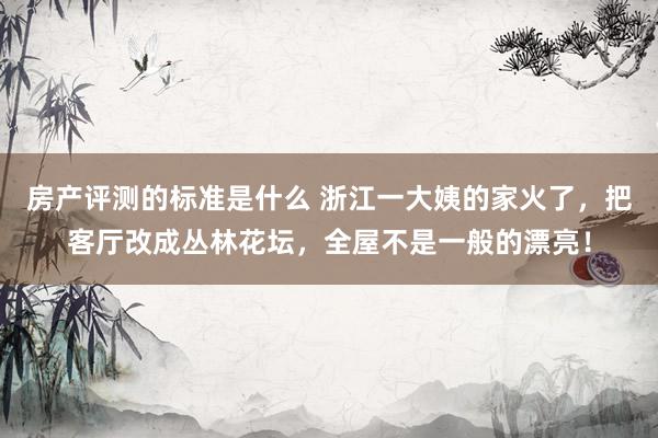 房产评测的标准是什么 浙江一大姨的家火了，把客厅改成丛林花坛，全屋不是一般的漂亮！