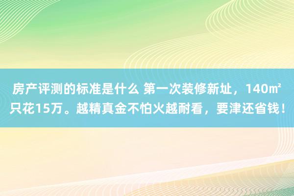 房产评测的标准是什么 第一次装修新址，140㎡只花15万。越精真金不怕火越耐看，要津还省钱！